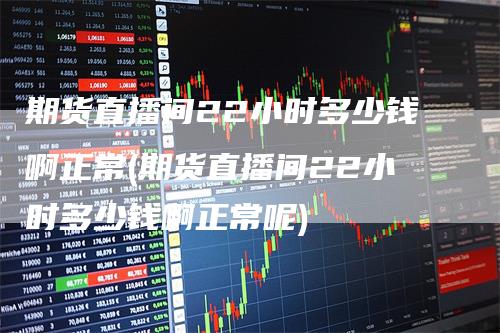 期货直播间22小时多少钱啊正常(期货直播间22小时多少钱啊正常呢)
