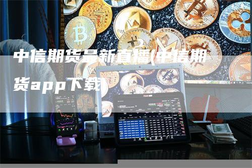 中信期货最新直播(中信期货app下载)
