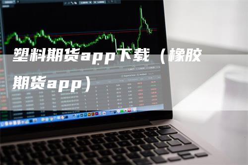 塑料期货app下载(橡胶期货app)