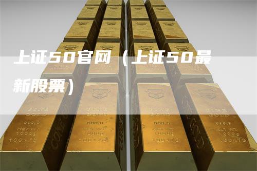 上证50官网(上证50最新股票)