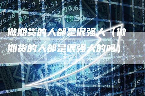 做期货的人都是很强大（做期货的人都是很强大的吗）
