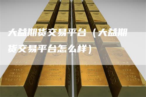 大益期货交易平台(大益期货交易平台怎么样)