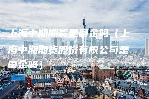 上海中期期货是国企吗（上海中期期货股份有限公司是国企吗）