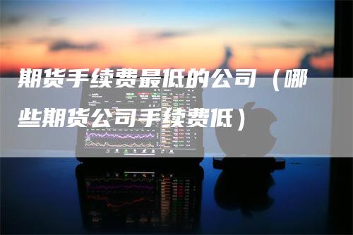 期货手续费最低的公司（哪些期货公司手续费低）