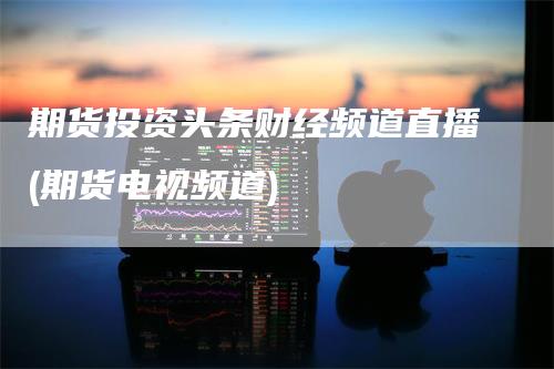 期货投资头条财经频道直播(期货电视频道)