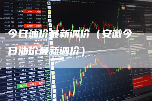 今日油价最新调价(安徽今日油价最新调价)