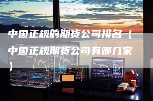 中国正规的期货公司排名（中国正规期货公司有哪几家）