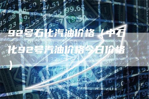 92号石化汽油价格(中石化92号汽油价格今日价格)