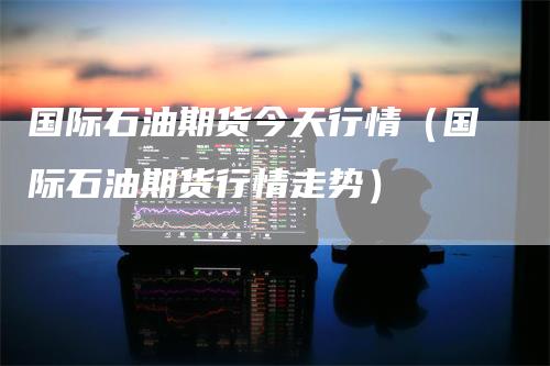 国际石油期货今天行情（国际石油期货行情走势）