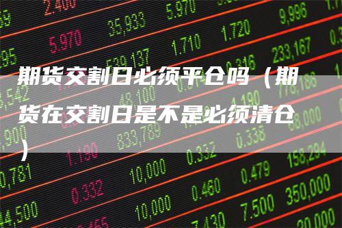 期货交割日必须平仓吗（期货在交割日是不是必须清仓）