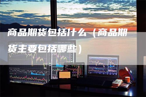 商品期货包括什么(商品期货主要包括哪些)