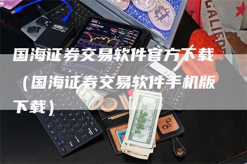 国海证券交易软件官方下载（国海证券交易软件手机版下载）