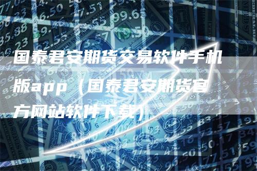 国泰君安期货交易软件手机版app(国泰君安期货官方网站软件下载)
