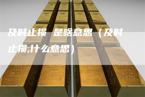 及时止损 是啥意思(及时止损,什么意思)