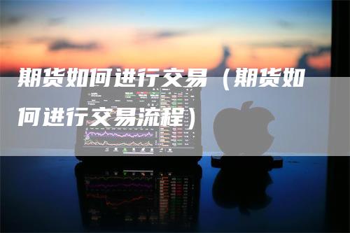 期货如何进行交易（期货如何进行交易流程）