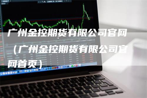 广州金控期货有限公司官网（广州金控期货有限公司官网首页）