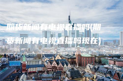 期货新闻有电视直播吗(期货新闻有电视直播吗现在)