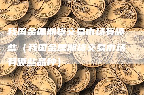 我国金属期货交易市场有哪些（我国金属期货交易市场有哪些品种）