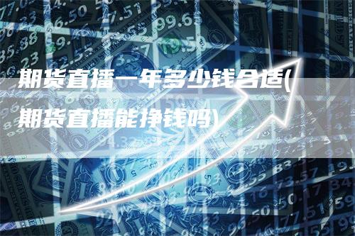 期货直播一年多少钱合适(期货直播能挣钱吗)