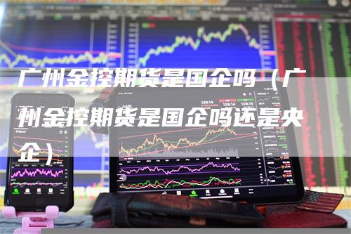 广州金控期货是国企吗（广州金控期货是国企吗还是央企）