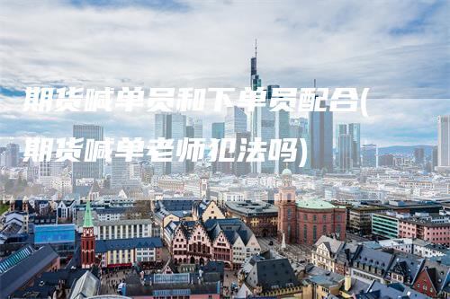 期货喊单员和下单员配合(期货喊单老师犯法吗)