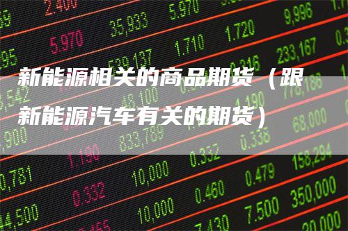 新能源相关的商品期货（跟新能源汽车有关的期货）