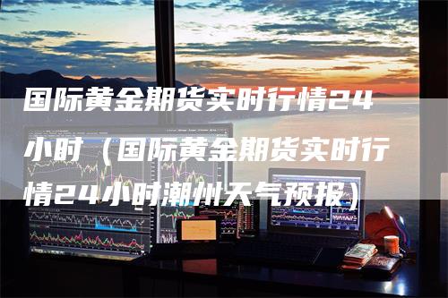 国际黄金期货实时行情24小时（国际黄金期货实时行情24小时潮州天气预报）
