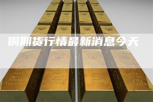 铜期货行情最新消息今天