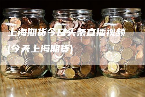 上海期货今日头条直播视频(今天上海期货)