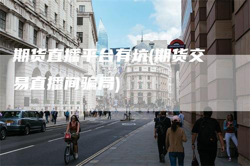 期货直播平台有坑(期货交易直播间骗局)