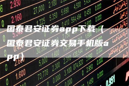 国泰君安证券app下载(国泰君安证券交易手机版app)