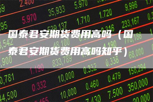 国泰君安期货费用高吗(国泰君安期货费用高吗知乎)