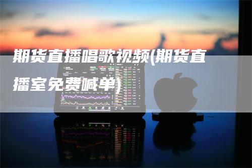 期货直播唱歌视频(期货直播室免费喊单)