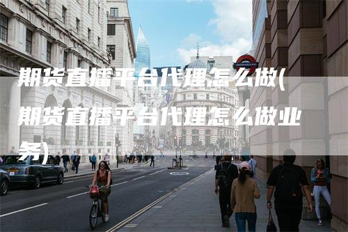 期货直播平台代理怎么做(期货直播平台代理怎么做业务)