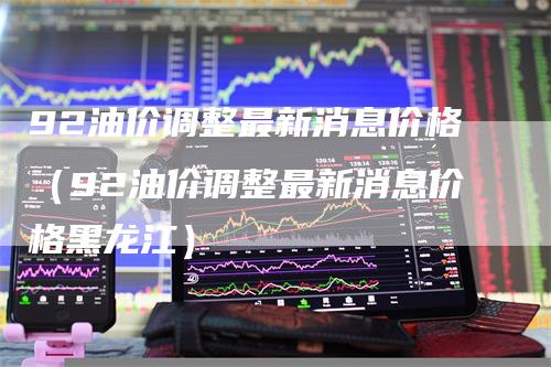 92油价调整最新消息价格（92油价调整最新消息价格黑龙江）