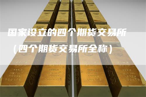 国家设立的四个期货交易所（四个期货交易所全称）