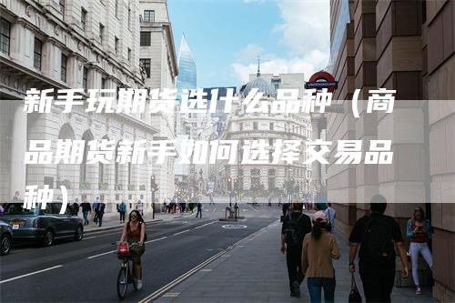 新手玩期货选什么品种(商品期货新手如何选择交易品种)