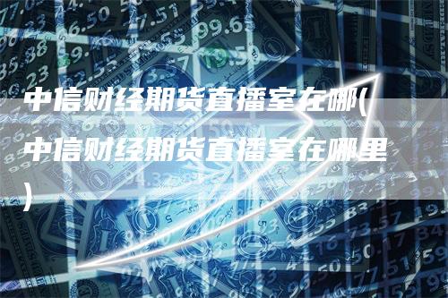 中信财经期货直播室在哪(中信财经期货直播室在哪里)