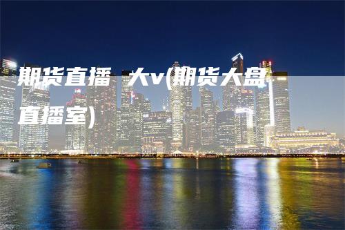 期货直播 大v(期货大盘直播室)