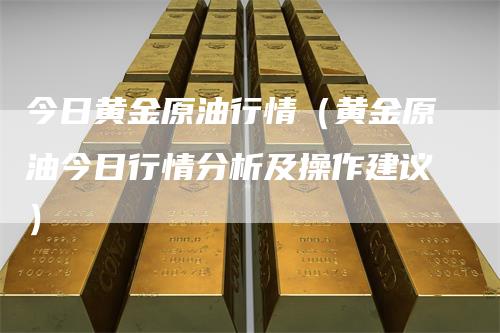今日黄金原油行情(黄金原油今日行情分析及操作建议)