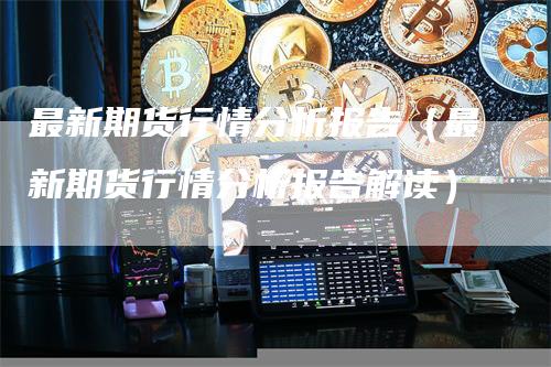 最新期货行情分析报告（最新期货行情分析报告解读）