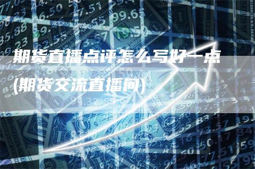 期货直播点评怎么写好一点(期货交流直播间)