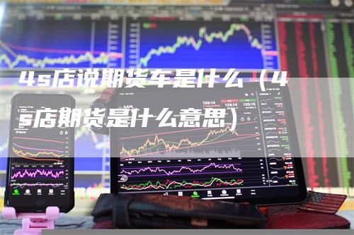 4s店说期货车是什么(4s店期货是什么意思)