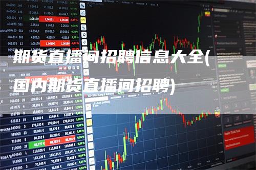 期货直播间招聘信息大全(国内期货直播间招聘)