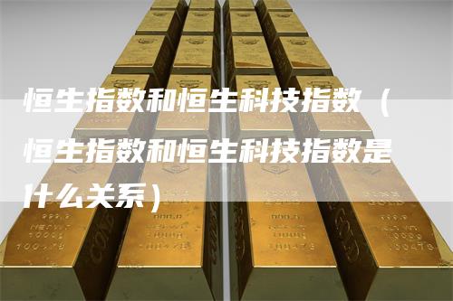 恒生指数和恒生科技指数（恒生指数和恒生科技指数是什么关系）