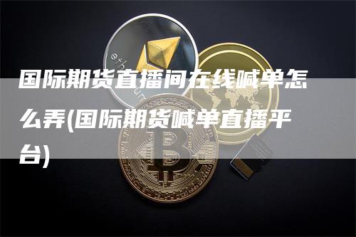 国际期货直播间在线喊单怎么弄(国际期货喊单直播平台)