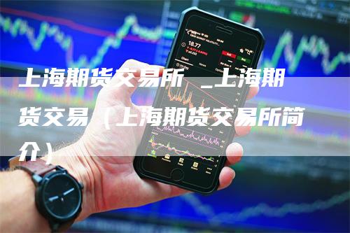 上海期货交易所 _上海期货交易(上海期货交易所简介)