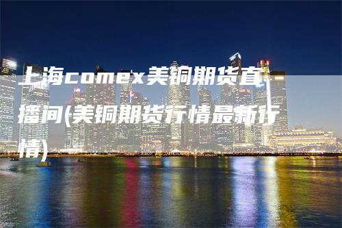 上海comex美铜期货直播间(美铜期货行情最新行情)