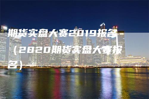 期货实盘大赛2019报名（2020期货实盘大赛报名）