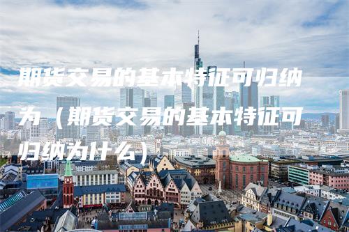 期货交易的基本特征可归纳为（期货交易的基本特征可归纳为什么）